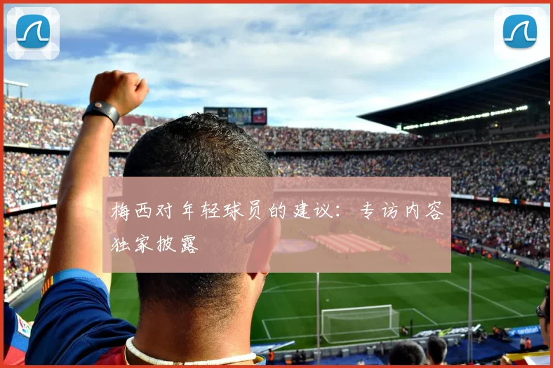 梅西对年轻球员的建议:专访内容独家披露