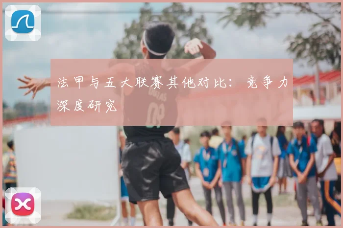 法甲与五大联赛其他对比:竞争力深度研究