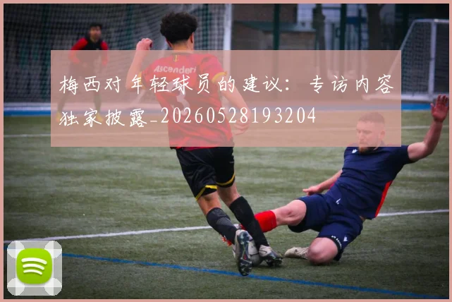 梅西对年轻球员的建议:专访内容独家披露_20260528193204