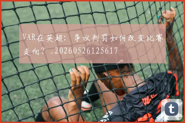 VAR在英超：争议判罚如何改变比赛走向？_20260526125617