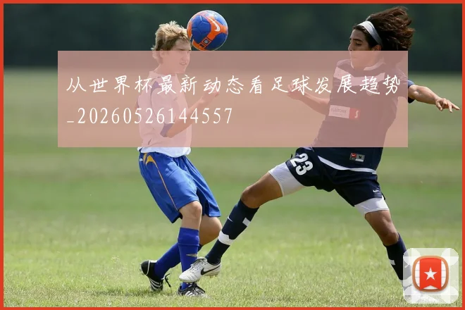 从世界杯最新动态看足球发展趋势_20260526144557