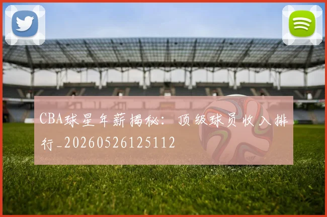 CBA球星年薪揭秘：顶级球员收入排行_20260526125112