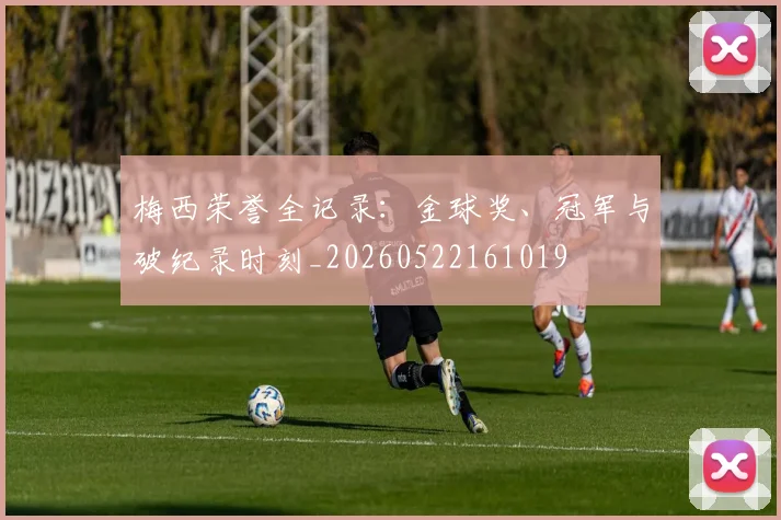 梅西荣誉全记录:金球奖、冠军与破纪录时刻_20260522161019