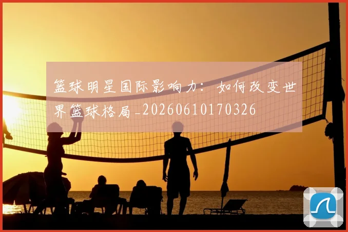篮球明星国际影响力:如何改变世界篮球格局_20260610170326