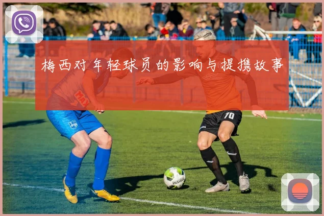 梅西对年轻球员的影响与提携故事