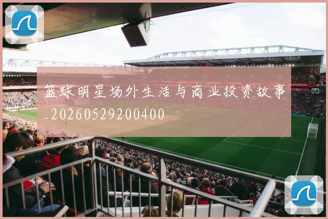 篮球明星场外生活与商业投资故事_20260529200400